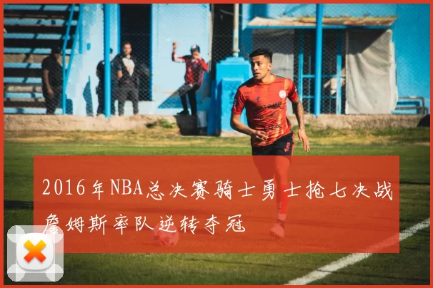 2016年NBA总决赛骑士勇士抢七决战詹姆斯率队逆转夺冠