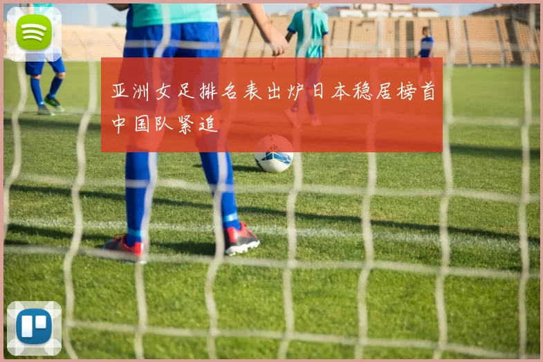 亚洲女足排名表出炉日本稳居榜首中国队紧追