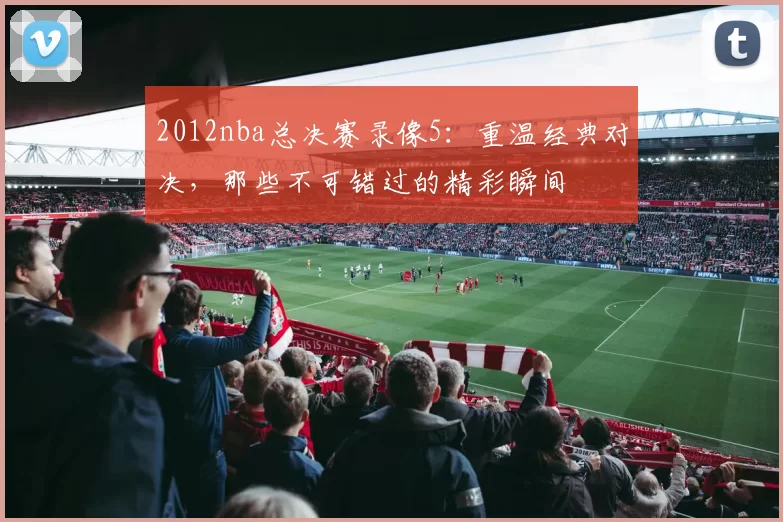 2012nba总决赛录像5：重温经典对决，那些不可错过的精彩瞬间