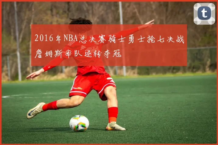2016年NBA总决赛骑士勇士抢七决战詹姆斯率队逆转夺冠