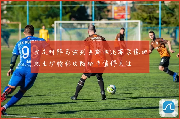女足对阵乌兹别克斯坦比赛录像回放出炉精彩攻防细节值得关注