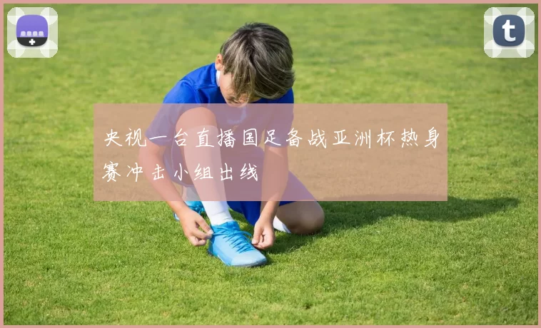 央视一台直播国足备战亚洲杯热身赛冲击小组出线