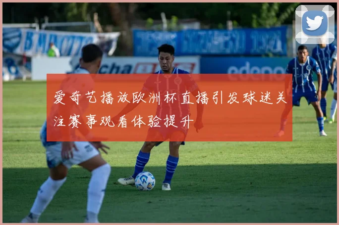 爱奇艺播放欧洲杯直播引发球迷关注赛事观看体验提升