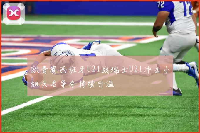 欧青赛西班牙U21战瑞士U21冲击小组头名争夺持续升温