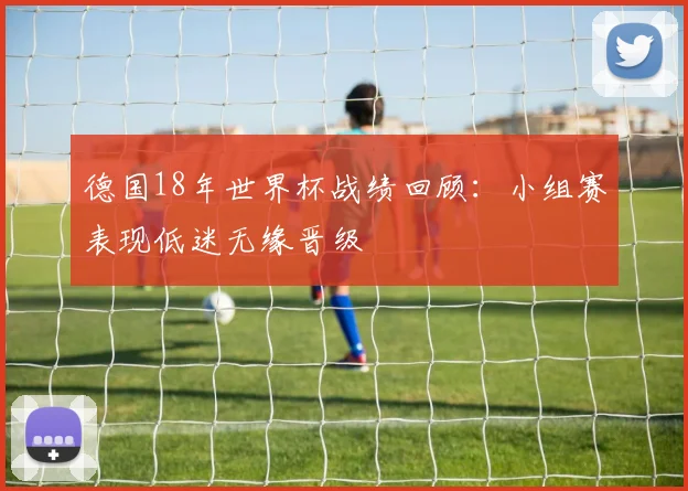 德国18年世界杯战绩回顾:小组赛表现低迷无缘晋级