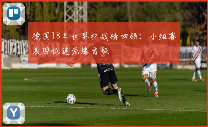 德国18年世界杯战绩回顾:小组赛表现低迷无缘晋级