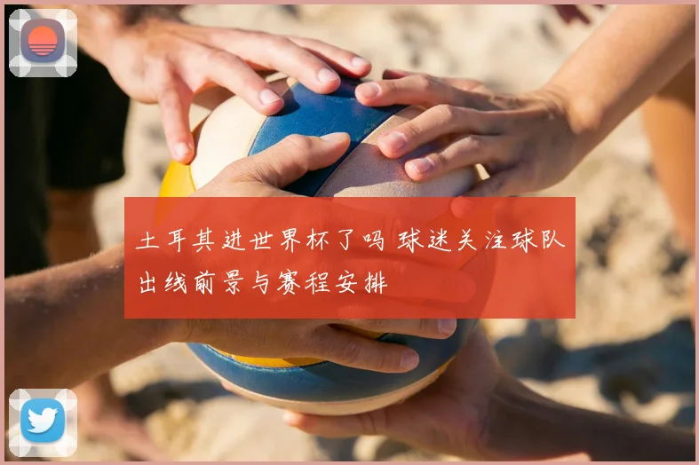 土耳其进世界杯了吗 球迷关注球队出线前景与赛程安排