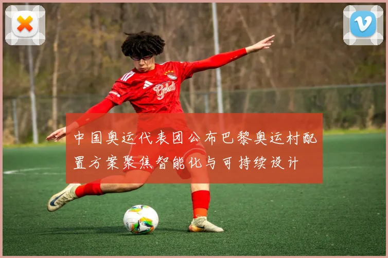 中国奥运代表团公布巴黎奥运村配置方案聚焦智能化与可持续设计