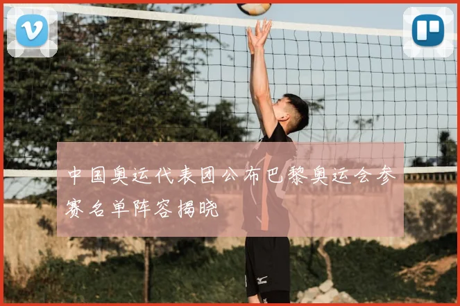 中国奥运代表团公布巴黎奥运会参赛名单阵容揭晓