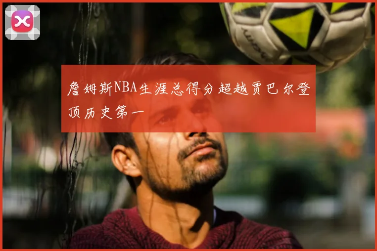 詹姆斯NBA生涯总得分超越贾巴尔登顶历史第一